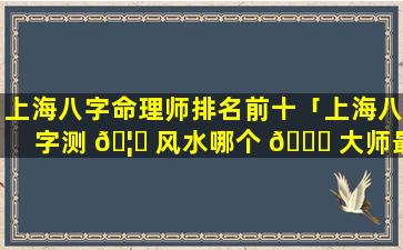 上海八字命理师排名前十「上海八字测 🦆 风水哪个 🍁 大师最权威」